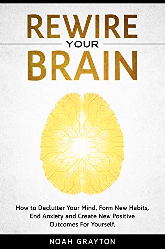 Rewire Your Brain: How to Declutter Your Mind, Make New Habits, End Anxiety and Create New Positive Outcomes For Yourself.