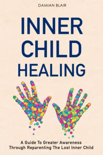 Inner Child Healing: A Guide To Greater Awareness Through Reparenting The Lost Inner Child