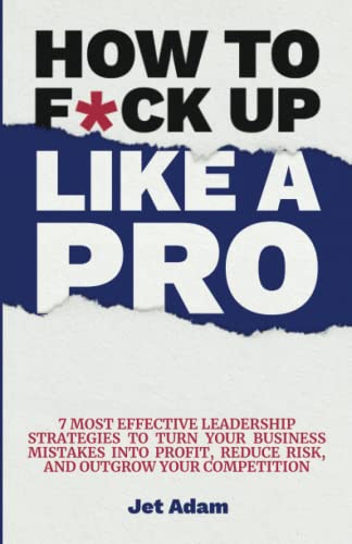 How to F*ck up Like a Pro: 7 Most Effective Leadership Strategies to Turn Your Business Mistakes Into Profit, Reduce Risk, and Outgrow Your Competition