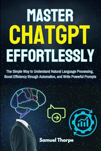 Mastering ChatGPT Effortlessly: The Simple Way to Understand Natural Language Processing, Boost Efficiency through Automation, and Write Powerful Prompts