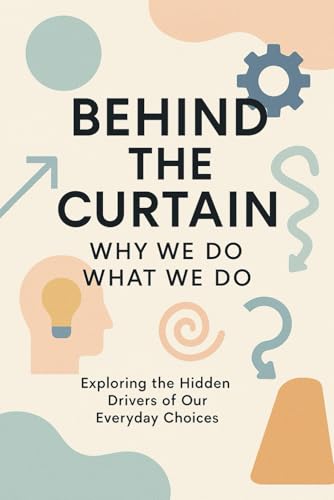 Behind the Curtain: Why We Do What We Do.: Exploring the Hidden Drivers of Our EveryDay Choices