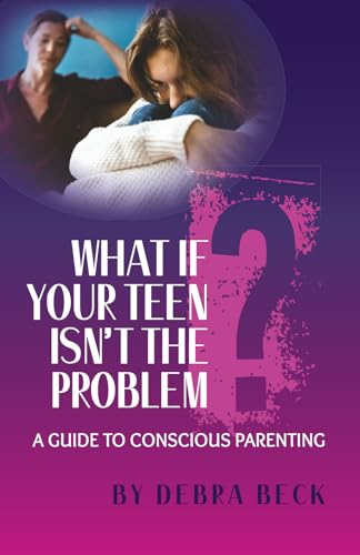 What If Your Teen Isn't The Problem: A Guide To Conscious Parenting
